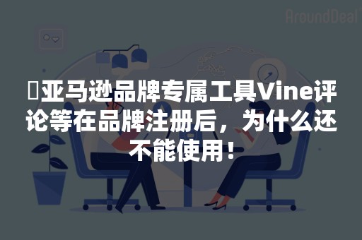 ​亚马逊品牌专属工具Vine评论等在品牌注册后，为什么还不能使用！