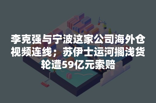 李克强与宁波这家公司海外仓视频连线；苏伊士运河搁浅货轮遭59亿元索赔