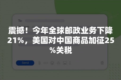 震撼！今年全球邮政业务下降21%，美国对中国商品加征25%关税