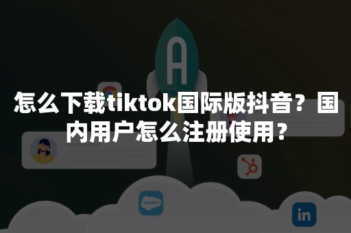 怎么下载tiktok国际版抖音？国内用户怎么注册使用？