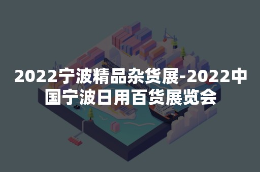 2022宁波精品杂货展-2022中国宁波日用百货展览会