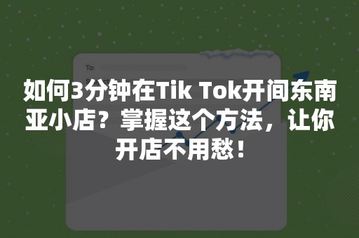 如何3分钟在Tik Tok开间东南亚小店？掌握这个方法，让你开店不用愁！