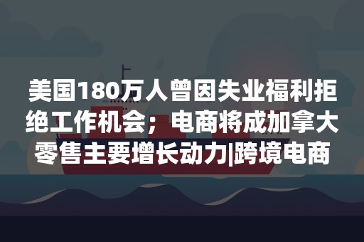 美国180万人曾因失业福利拒绝工作机会；电商将成加拿大零售主要增长动力|跨境电商