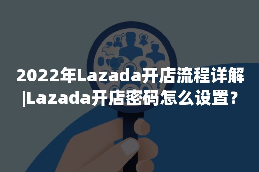 2022年Lazada开店流程详解|Lazada开店密码怎么设置？