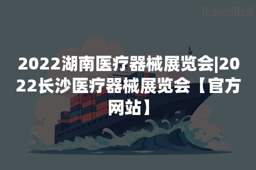 2022湖南医疗器械展览会|2022长沙医疗器械展览会【官方网站】