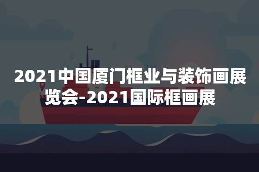 2021中国厦门框业与装饰画展览会-2021国际框画展