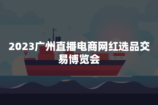 2023广州直播电商网红选品交易博览会