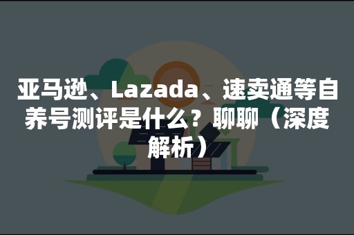 亚马逊、Lazada、速卖通等自养号测评是什么？聊聊（深度解析）