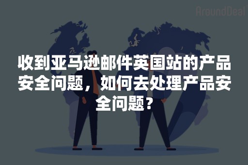 收到亚马逊邮件英国站的产品安全问题，如何去处理产品安全问题？