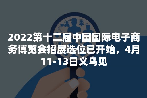 2022第十二届中国国际电子商务博览会招展选位已开始，4月11-13日义乌见