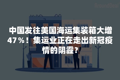 中国发往美国海运集装箱大增47％！集运业正在走出新冠疫情的阴霾？