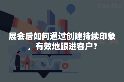 展会后如何通过创建持续印象，有效地跟进客户？