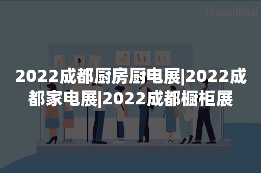 2022成都厨房厨电展|2022成都家电展|2022成都橱柜展