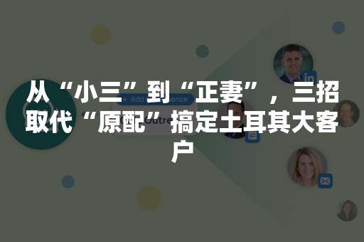 从“小三”到“正妻”，三招取代“原配”搞定土耳其大客户