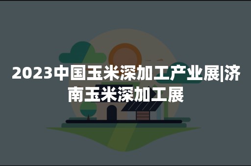 2023中国玉米深加工产业展|济南玉米深加工展