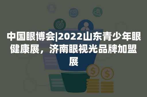 中国眼博会|2022山东青少年眼健康展，济南眼视光品牌加盟展