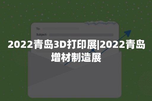 2022青岛3D打印展|2022青岛增材制造展