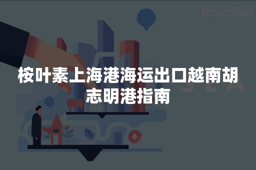 桉叶素上海港海运出口越南胡志明港指南