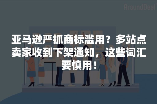 亚马逊严抓商标滥用？多站点卖家收到下架通知，这些词汇要慎用！