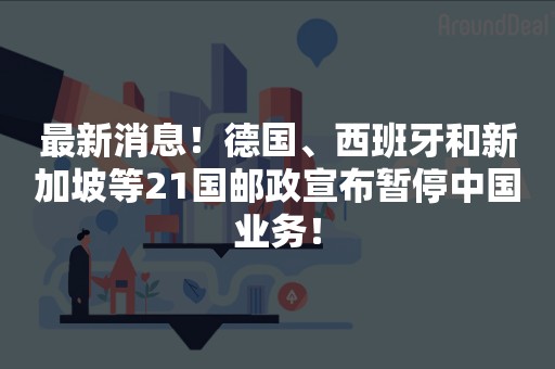 最新消息！德国、西班牙和新加坡等21国邮政宣布暂停中国业务！