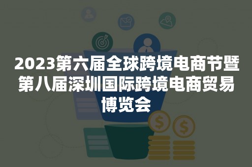 2023第六届全球跨境电商节暨第八届深圳国际跨境电商贸易博览会