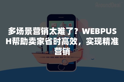 多场景营销太难了？WEBPUSH帮助卖家省时高效，实现精准营销