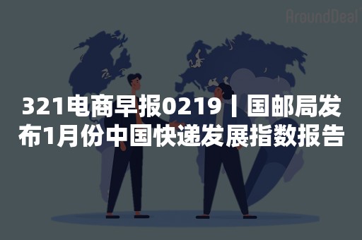 321电商早报0219丨国邮局发布1月份中国快递发展指数报告