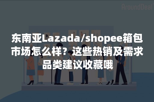 东南亚Lazada/shopee箱包市场怎么样？这些热销及需求品类建议收藏哦