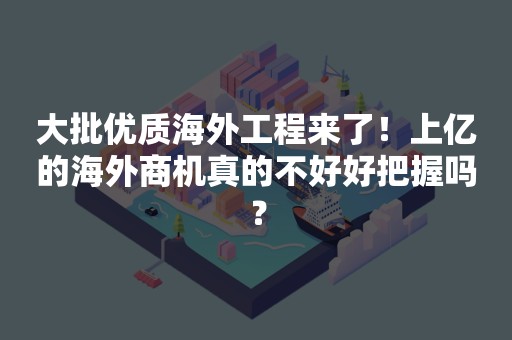 大批优质海外工程来了！上亿的海外商机真的不好好把握吗？