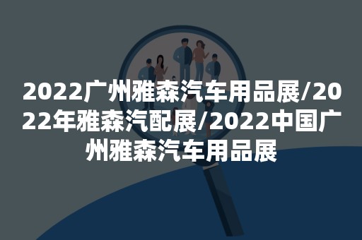 2022广州雅森汽车用品展/2022年雅森汽配展/2022中国广州雅森汽车用品展