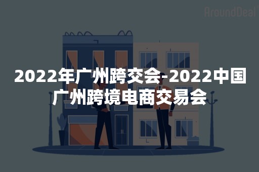 2022年广州跨交会-2022中国广州跨境电商交易会