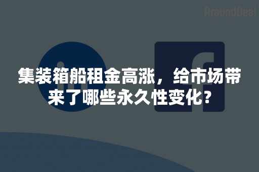 集装箱船租金高涨，给市场带来了哪些永久性变化？