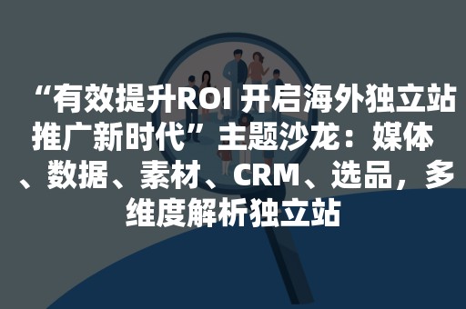 “有效提升ROI 开启海外独立站推广新时代”主题沙龙：媒体、数据、素材、CRM、选品，多维度解析独立站