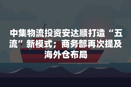 中集物流投资安达顺打造“五流”新模式；商务部再次提及海外仓布局