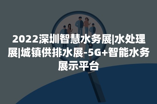 2022深圳智慧水务展|水处理展|城镇供排水展-5G+智能水务展示平台