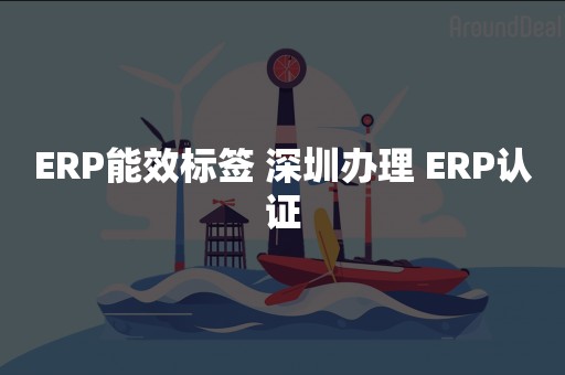 ERP能效标签 深圳办理 ERP认证