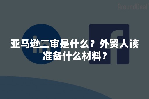 亚马逊二审是什么？外贸人该准备什么材料？