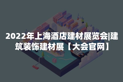 2022年上海酒店建材展览会|建筑装饰建材展【大会官网】