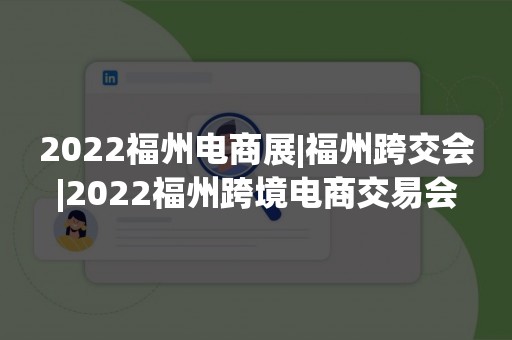 2022福州电商展|福州跨交会|2022福州跨境电商交易会