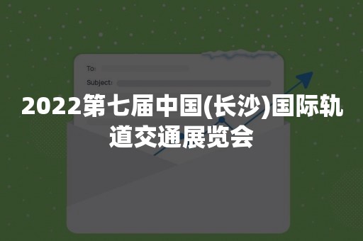 2022第七届中国(长沙)国际轨道交通展览会