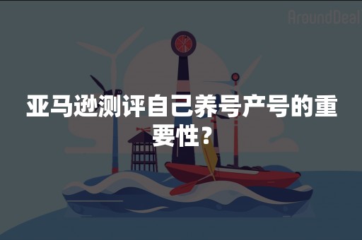 亚马逊测评自己养号产号的重要性？