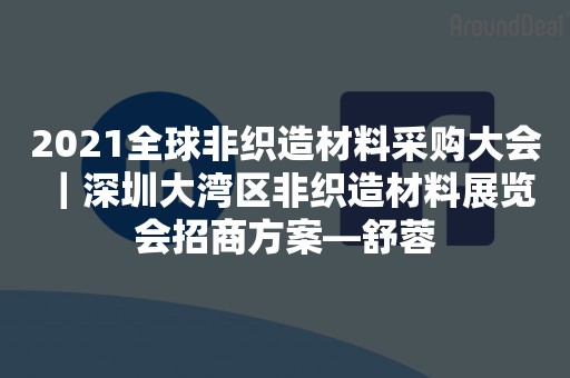 2021全球非织造材料采购大会 ｜深圳大湾区非织造材料展览会招商方案—舒蓉