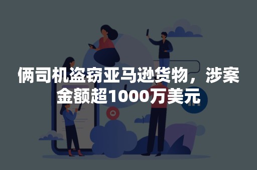 俩司机盗窃亚马逊货物，涉案金额超1000万美元