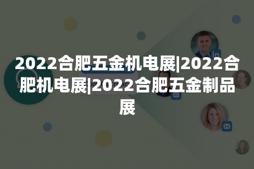 2022合肥五金机电展|2022合肥机电展|2022合肥五金制品展