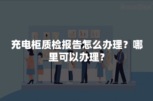 充电柜质检报告怎么办理？哪里可以办理？