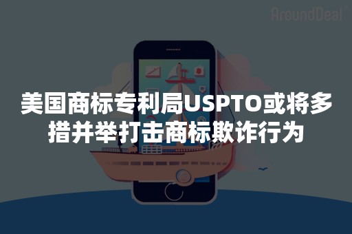 美国商标专利局USPTO或将多措并举打击商标欺诈行为