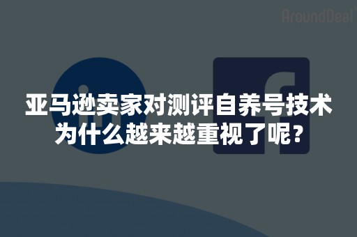 亚马逊卖家对测评自养号技术为什么越来越重视了呢？