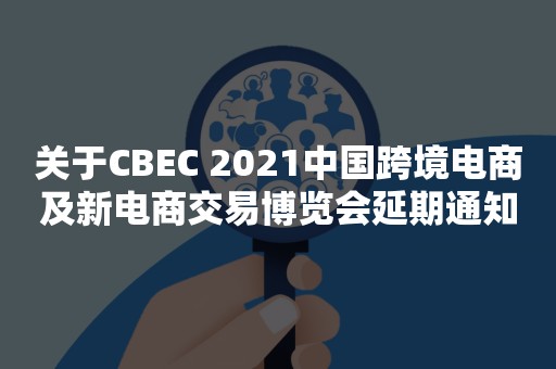 关于CBEC 2021中国跨境电商及新电商交易博览会延期通知