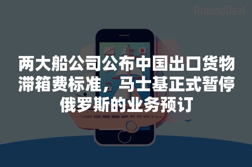 两大船公司公布中国出口货物滞箱费标准，马士基正式暂停俄罗斯的业务预订