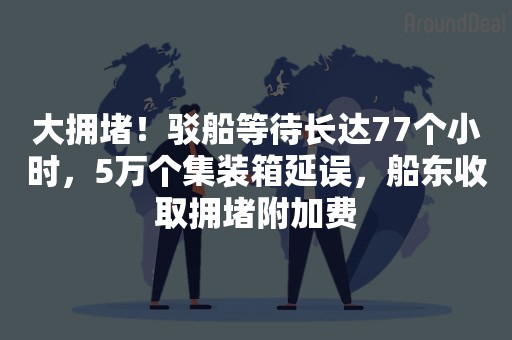 大拥堵！驳船等待长达77个小时，5万个集装箱延误，船东收取拥堵附加费